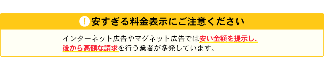 安すぎる料金表示にご注意下さい。インターネット広告やマグネット広告では安い料金を提示し、後から高額な請求を行う業者が多発しています。